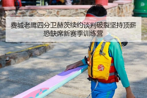 费城老鹰四分卫赫茨续约谈判破裂坚持顶薪恐缺席新赛季训练营